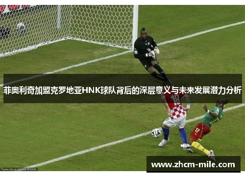 菲奥利奇加盟克罗地亚HNK球队背后的深层意义与未来发展潜力分析 菲奥利奇加盟克罗地亚HNK球队背后的深层意义与未来发展潜力分析