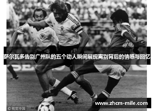 萨尔瓦多告别广州队的五个动人瞬间展现离别背后的情感与回忆 萨尔瓦多告别广州队的五个动人瞬间展现离别背后的情感与回忆