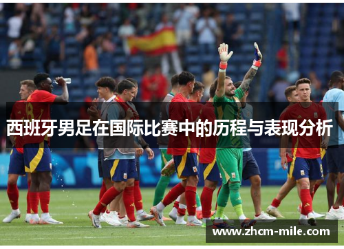 西班牙男足在国际比赛中的历程与表现分析 西班牙男足在国际比赛中的历程与表现分析