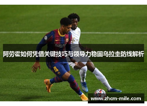 阿劳霍如何凭借关键技巧与领导力稳固乌拉圭防线解析