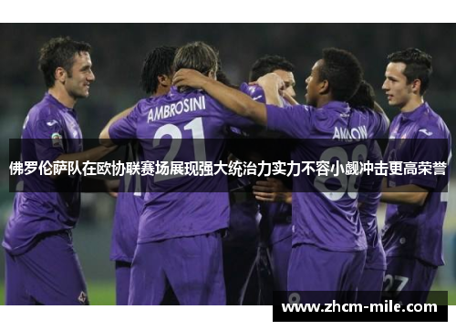 佛罗伦萨队在欧协联赛场展现强大统治力实力不容小觑冲击更高荣誉 佛罗伦萨队在欧协联赛场展现强大统治力实力不容小觑冲击更高荣誉