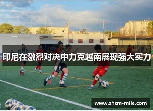 印尼在激烈对决中力克越南展现强大实力